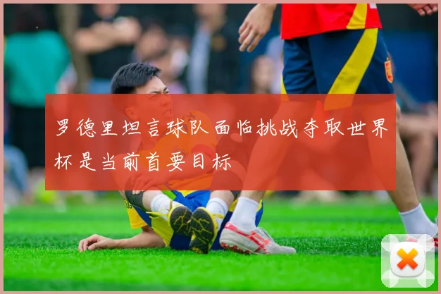 罗德里坦言球队面临挑战夺取世界杯是当前首要目标