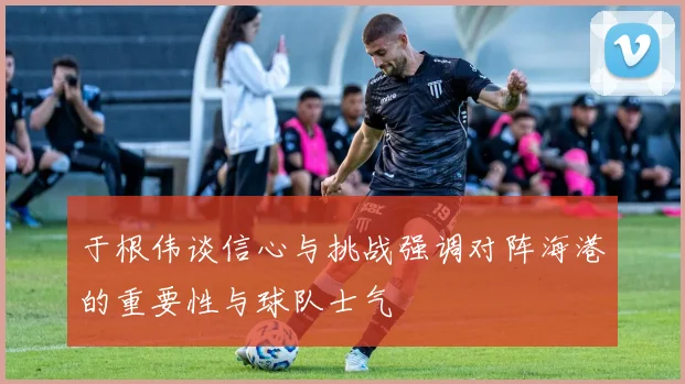 于根伟谈信心与挑战强调对阵海港的重要性与球队士气