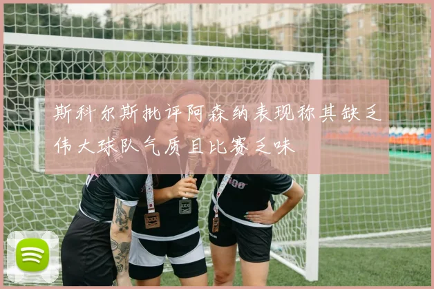 斯科尔斯批评阿森纳表现称其缺乏伟大球队气质且比赛乏味