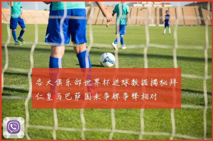 各大俱乐部世界杯进球数据揭秘拜仁皇马巴萨国米争辉争锋相对