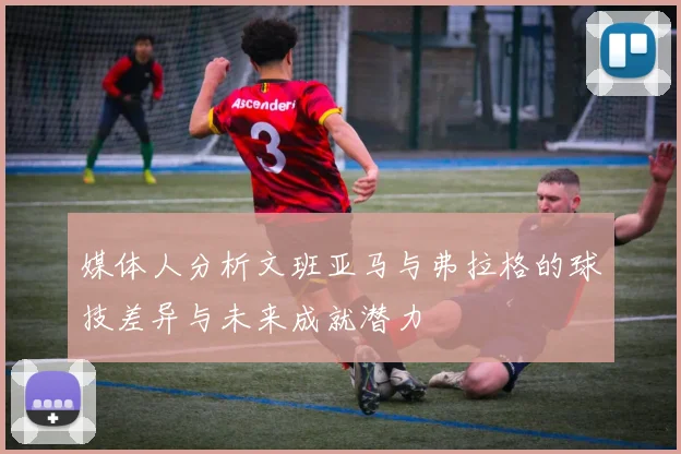 媒体人分析文班亚马与弗拉格的球技差异与未来成就潜力