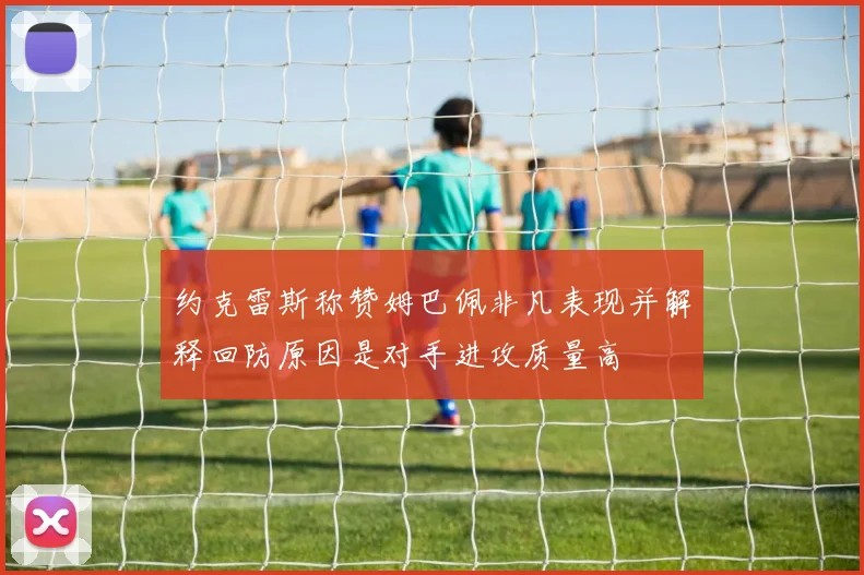约克雷斯称赞姆巴佩非凡表现并解释回防原因是对手进攻质量高