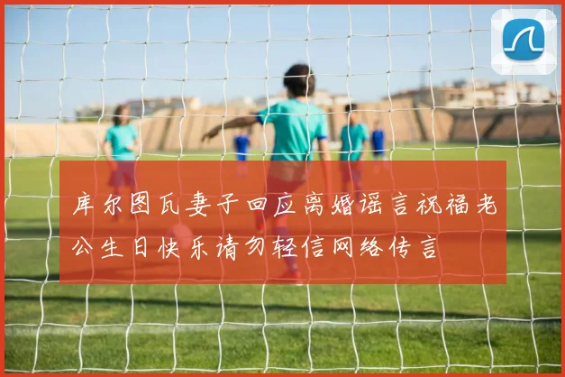 库尔图瓦妻子回应离婚谣言祝福老公生日快乐请勿轻信网络传言