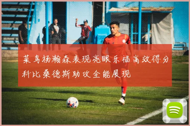 菜鸟杨瀚森表现亮眼乐福高效得分科比桑德斯助攻全能展现