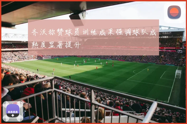 齐沃称赞球员训练成果强调球队成熟度显著提升