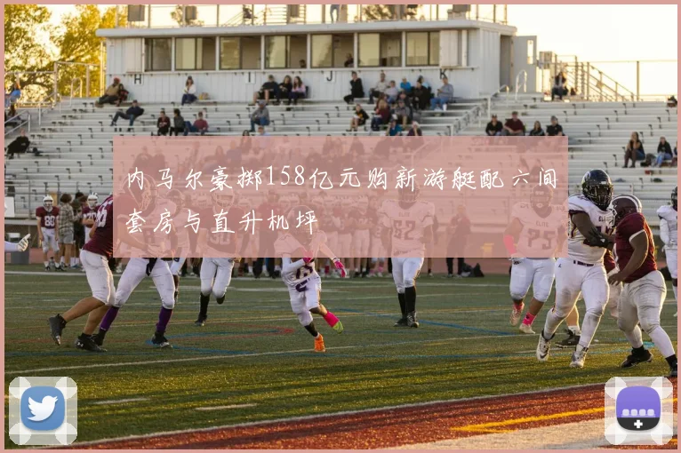 内马尔豪掷158亿元购新游艇配六间套房与直升机坪