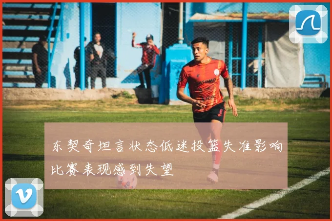 东契奇坦言状态低迷投篮失准影响比赛表现感到失望