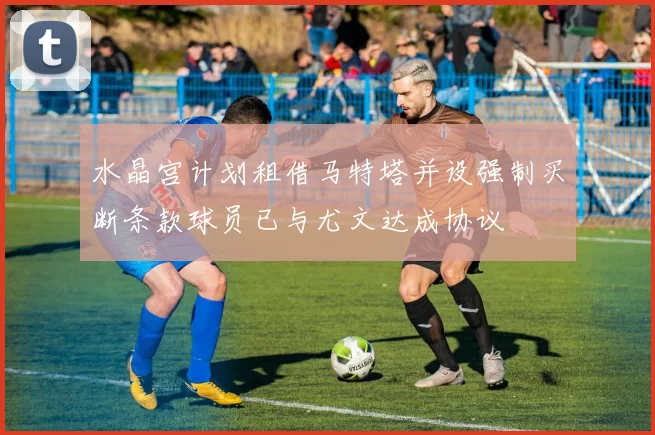 水晶宫计划租借马特塔并设强制买断条款球员已与尤文达成协议
