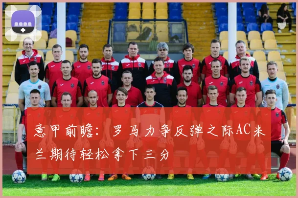 意甲前瞻：罗马力争反弹之际AC米兰期待轻松拿下三分