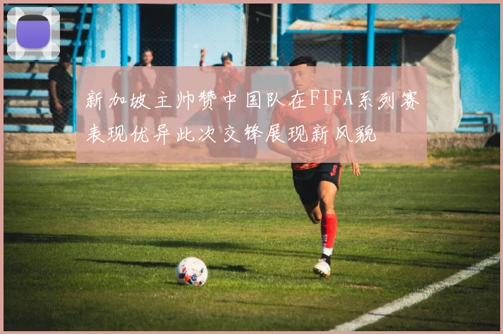 新加坡主帅赞中国队在FIFA系列赛表现优异此次交锋展现新风貌