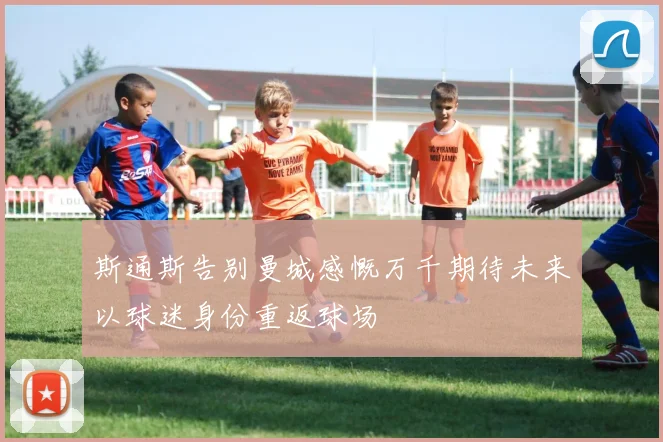 斯通斯告别曼城感慨万千期待未来以球迷身份重返球场