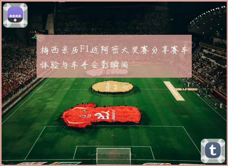 梅西亲历F1迈阿密大奖赛分享赛车体验与车手合影瞬间
