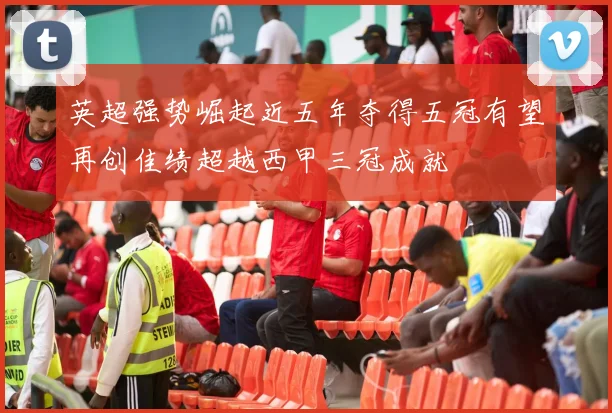 英超强势崛起近五年夺得五冠有望再创佳绩超越西甲三冠成就